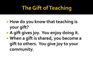  How do you know that teaching is
  your gift?
 A gift gives joy. You enjoy doing it.
 When a gift is shared, you become a
  gift to others. You give joy to your
  community.
 