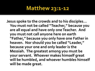 Jesus spoke to the crowds and to his disciples…
  You must not be called “Teacher,” because you
  are all equal and have only one Teacher. And
  you must not call anyone here on earth
  “Father,” because you only have one Father in
  heaven. Nor should you be called “Leader,”
  because your one and only leader is the
  Messiah. The greatest among you must be
  your servant. Whoever makes himself great
  will be humbled, and whoever humbles himself
  will be made great.
 