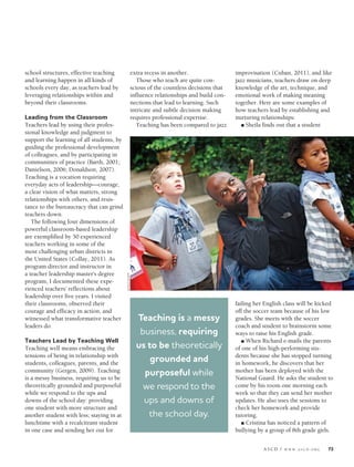 ASCD / W W W .A S C D .O R G 73
school structures, effective teaching
and learning happen in all kinds of
schools every day, as teachers lead by
leveraging relationships within and
beyond their classrooms.
Leading from the Classroom
Teachers lead by using their profes-
sional knowledge and judgment to
support the learning of all students, by
guiding the professional development
of colleagues, and by participating in
communities of practice (Barth, 2001;
Danielson, 2006; Donaldson, 2007).
Teaching is a vocation requiring
everyday acts of leadership—courage,
a clear vision of what matters, strong
relationships with others, and resis-
tance to the bureaucracy that can grind
teachers down.
The following four dimensions of
powerful classroom-based leadership
are exemplified by 50 experienced
teachers working in some of the
most challenging urban districts in
the United States (Collay, 2011). As
program director and instructor in
a teacher leadership master’s degree
program, I documented these expe-
rienced teachers’ reflections about
leadership over five years. I visited
their classrooms, observed their
courage and efficacy in action, and
witnessed what transformative teacher
leaders do.
Teachers Lead by Teaching Well
Teaching well means embracing the
tensions of being in relationship with
students, colleagues, parents, and the
community (Gergen, 2009). Teaching
is a messy business, requiring us to be
theoretically grounded and purposeful
while we respond to the ups and
downs of the school day: providing
one student with more structure and
another student with less; staying in at
lunchtime with a recalcitrant student
in one case and sending her out for
extra recess in another.
Those who teach are quite con-
scious of the countless decisions that
influence relationships and build con-
nections that lead to learning. Such
intricate and subtle decision making
requires professional expertise.
Teaching has been compared to jazz
improvisation (Cuban, 2011), and like
jazz musicians, teachers draw on deep
knowledge of the art, technique, and
emotional work of making meaning
together. Here are some examples of
how teachers lead by establishing and
nurturing relationships:
n Sheila finds out that a student
failing her English class will be kicked
off the soccer team because of his low
grades. She meets with the soccer
coach and student to brainstorm some
ways to raise his English grade.
n When Richard e-mails the parents
of one of his high-performing stu-
dents because she has stopped turning
in homework, he discovers that her
mother has been deployed with the
National Guard. He asks the student to
come by his room one morning each
week so that they can send her mother
updates. He also uses the sessions to
check her homework and provide
tutoring.
n Cristina has noticed a pattern of
bullying by a group of 8th grade girls.
Teaching is a messy
business, requiring
us to be theoretically
grounded and
purposeful while
we respond to the
ups and downs of
the school day.
©GALEZUCKER
Collay.indd 73 8/28/13 7:34 PM
 