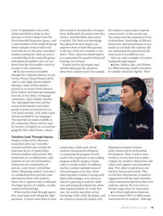 ASCD / W W W .A S C D .O R G 75
event. In preparation, they study
urban watershed ecology in class,
interview a local ecologist from the
Environmental Protection Agency, and
e-mail members of the nonprofit group
about examples of successful trout
reintroduction in the same watershed.
Students joining the clean-up receive
a membership in the nonprofit group,
and skeptical neighbors now see stu-
dents from the local middle school as
an asset to the community.
n Tai uses resources available
through the California History–Social
Science Project (http://chssp.ucdavis
.edu) to take high school students
through a study of their family’s
journey to or across North America.
Each student interviews an immigrant
from his or her ethnic or language
community, often a family member.
The videotaped interview and key
events of that family’s and ethnic
group’s journey are portrayed on a
web-based timeline, with audio expla-
nations provided in two languages.
The materials are made available at
the community library and are used
by teachers of English as a second lan-
guage for their adult literacy classes.
Teachers Lead Through Inquiry
Studies conducted by education
researchers often use “scientiﬁc”
research methods that exclude the
important factor of relationships
between students and teachers. But
classrooms are not laboratories, and
students are not rats (fortunately).
Classrooms are communities of
practice, some more evolved than
others. Measuring student “outcomes”
on standardized tests provides some
information about what students
know, but it captures only a small part
of a larger picture of complex, socially
constructed knowledge.
When teachers lead through inquiry,
they must begin with asking the right
questions. Teachers must learn to trust
their instincts, develop their own ques-
tions, deliberately document what they
observe, and determine what action
is needed. The hard-won knowledge
they glean from such inquiry can
empower them to hold their ground
in the face of the next mandate or ini-
tiative. Thus, classroom-based inquiry
is a requirement for good teaching and
learning, not a luxury.
Formal teacher-led inquiry may
include asking specific questions
about how students learn: for example,
conducting a child-study of one
student’s emotional development
or comparing the progress of early
readers who experience a new reading
program with the progress of past
cohorts of early readers. In addition,
teachers conduct multiple forms of
informal inquiry every day—from
observing that a student is acting with-
drawn and unhappy as he arrives at
school to glancing at students’ math
tests and noting that almost the whole
class missed problem 23. In the first
case, the teacher may draw on her
knowledge of the child, the family, and
the school to sensitively explore why
the student is upset and to respond
constructively. In the second case,
the teacher uses her awareness of cur-
riculum flaws, knowledge of effective
instruction, and interpretation of test
results to conclude that students did
not understand the material and she
must teach it in a different way.
Here are some examples of teachers
leading through inquiry:
n Jessie, Andrea, Jake, and Melissa
are differentiating a math curriculum
for middle school pre-algebra. Their
department adopted a lesson-
study framework for professional
development. These teachers meet
weekly to review their lesson plans,
critique one another’s instruction, and
collect and organize unit assessment
data. They observe and discuss one
teacher’s lesson each month. They
record their observations of students’
engagement with the math materials,
collect assessment data from their own
students, and use the test scores to
identify target areas for instruction.
n A school implements Response
to Intervention (RTI) to differentiate
instruction for its students. Although
©STEFANIEFELIX
Collay.indd 75 8/28/13 7:34 PM
 