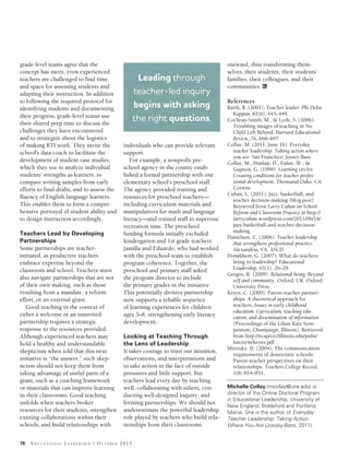 76 ED U C A T I O N A L LE A D E R S H I P / OC T O B E R 2013
grade-level teams agree that the
concept has merit, even experienced
teachers are challenged to find time
and space for assessing students and
adapting their instruction. In addition
to following the required protocol for
identifying students and documenting
their progress, grade-level teams use
their shared prep time to discuss the
challenges they have encountered
and to strategize about the logistics
of making RTI work. They invite the
school’s data coach to facilitate the
development of student case studies,
which they use to analyze individual
students’ strengths as learners, to
compare writing samples from early
efforts to final drafts, and to assess the
fluency of English language learners.
This enables them to form a compre-
hensive portrayal of student ability and
to design instruction accordingly.
Teachers Lead by Developing
Partnerships
Some partnerships are teacher-
initiated, as productive teachers
embrace expertise beyond the
classroom and school. Teachers must
also navigate partnerships that are not
of their own making, such as those
resulting from a mandate, a reform
effort, or an external grant.
Good teaching in the context of
either a welcome or an uninvited
partnership requires a strategic
response to the resources provided.
Although experienced teachers may
hold a healthy and understandable
skepticism when told that this next
initiative is “the answer,” such skep-
ticism should not keep them from
taking advantage of useful parts of a
grant, such as a coaching framework
or materials that can improve learning
in their classrooms. Good teaching
unfolds when teachers broker
resources for their students, strengthen
existing collaborations within their
schools, and build relationships with
individuals who can provide relevant
support.
For example, a nonprofit pre-
school agency in the county estab-
lished a formal partnership with one
elementary school’s preschool staff.
The agency provided training and
resources for preschool teachers—
including curriculum materials and
manipulatives for math and language
literacy—and trained staff to supervise
recreation time. The preschool
funding formula initially excluded
kindergarten and 1st grade teachers
Jamilla and Eduardo, who had worked
with the preschool team to establish
program coherence. Together, the
preschool and primary staff asked
the program director to include
the primary grades in the initiative.
This potentially divisive partnership
now supports a reliable sequence
of learning experiences for children
ages 3–8, strengthening early literacy
development.
Looking at Teaching Through
the Lens of Leadership
It takes courage to trust our intuition,
observations, and interpretations and
to take action in the face of outside
pressures and little support. But
teachers lead every day by teaching
well, collaborating with others, con-
ducting well-designed inquiry, and
forming partnerships. We should not
underestimate the powerful leadership
role played by teachers who build rela-
tionships from their classrooms
outward, thus transforming them-
selves, their students, their students’
families, their colleagues, and their
communities. EL
References
Barth, R. (2001). Teacher leader. Phi Delta
Kappan, 82(6), 443–449.
Cochran-Smith, M., & Lytle, S. (2006).
Troubling images of teaching in No
Child Left Behind. Harvard Educational
Review, 76, 668–697.
Collay, M. (2011, June 16). Everyday
teacher leadership: Taking action where
you are. San Francisco: Jossey-Bass.
Collay, M., Dunlap, D., Enloe, W., &
Gagnon, G. (1998). Learning circles:
Creating conditions for teacher profes-
sional development. Thousand Oaks, CA:
Corwin.
Cuban, L. (2011). Jazz, basketball, and
teacher decision-making [blog post]
Retrieved from Larry Cuban on School
Reform and Classroom Practice at http://
larrycuban.wordpress.com/2011/06/16/
jazz-basketball-and-teacher-decision-
making
Danielson, C. (2006). Teacher leadership
that strengthens professional practice.
Alexandria, VA: ASCD.
Donaldson, G. (2007). What do teachers
bring to leadership? Educational
Leadership, 65(1), 26–29.
Gergen, K. (2009). Relational being: Beyond
self and community. Oxford, UK: Oxford
University Press.
Keyes, C. (2000). Parent-teacher partner-
ships: A theoretical approach for
teachers. Issues in early childhood
education: Curriculum, teaching edu-
cation, and dissemination of information
(Proceedings of the Lilian Katz Sym-
posium, Champaign, Illinois). Retrieved
from http://ecap/crc/illinois.edu/pubs/
katzsym/keyes.pdf
Miretsky, D. (2004). The communication
requirements of democratic schools:
Parent-teacher perspectives on their
relationships. Teachers College Record,
106, 814–851.
Michelle Collay (mcollay@une.edu) is
director of the Online Doctoral Program
in Educational Leadership, University of
New England, Biddeford and Portland,
Maine. She is the author of Everyday
Teacher Leadership: Taking Action
Where You Are (Jossey-Bass, 2011).
Leading through
teacher-led inquiry
begins with asking
the right questions.
Collay.indd 76 8/28/13 7:34 PM
 