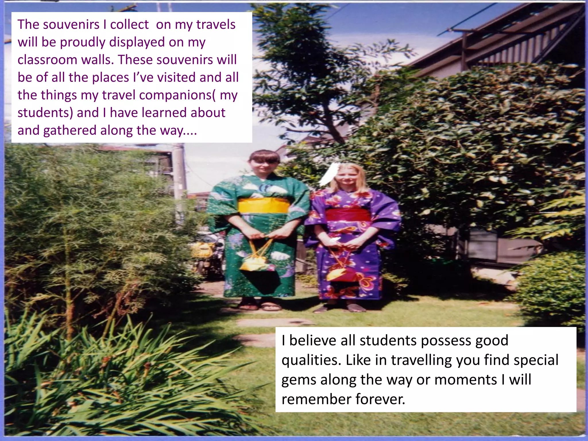 The souvenirs I collect on my travels
will be proudly displayed on my
classroom walls. These souvenirs will
be of all the places I’ve visited and all
the things my travel companions( my
students) and I have learned about
and gathered along the way....

I believe all students possess good
qualities. Like in travelling you find special
gems along the way or moments I will
remember forever.

 