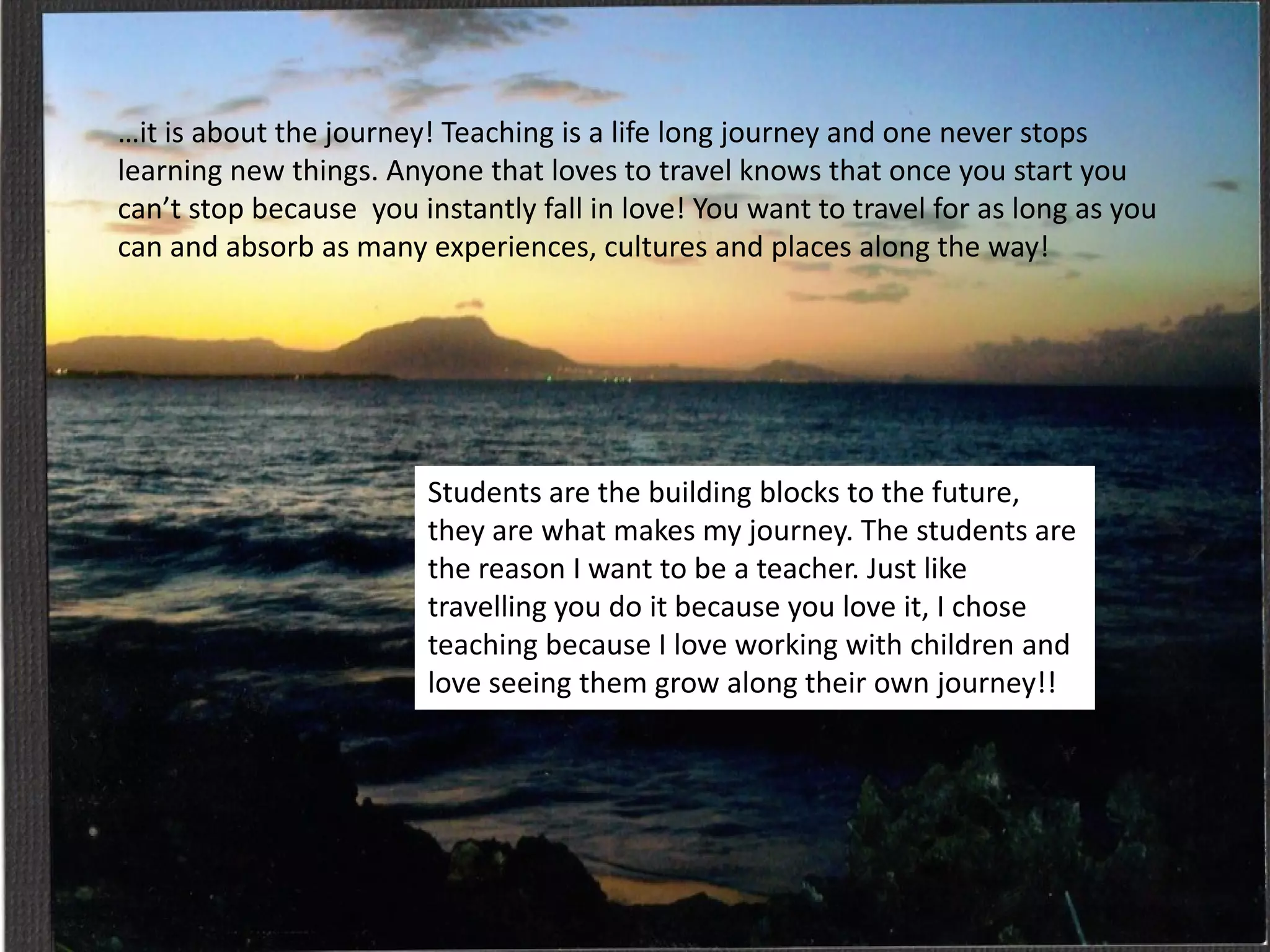 …it is about the journey! Teaching is a life long journey and one never stops
learning new things. Anyone that loves to travel knows that once you start you
can’t stop because you instantly fall in love! You want to travel for as long as you
can and absorb as many experiences, cultures and places along the way!

Students are the building blocks to the future,
they are what makes my journey. The students are
the reason I want to be a teacher. Just like
travelling you do it because you love it, I chose
teaching because I love working with children and
love seeing them grow along their own journey!!

 