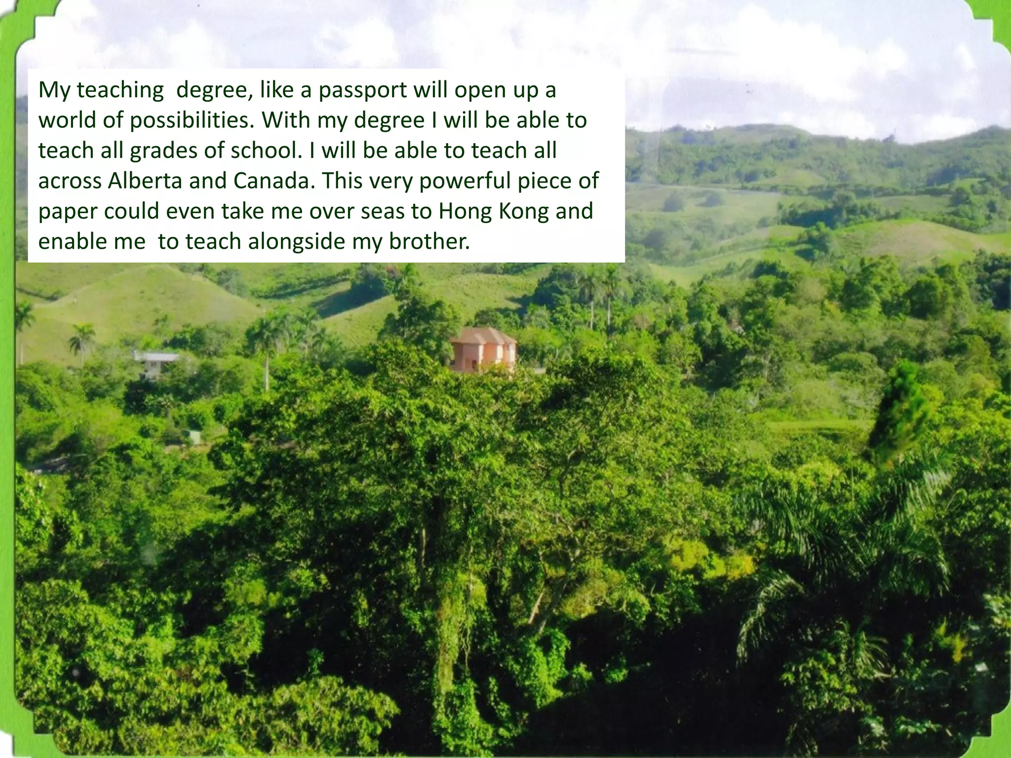My teaching degree, like a passport will open up a
world of possibilities. With my degree I will be able to
teach all grades of school. I will be able to teach all
across Alberta and Canada. This very powerful piece of
paper could even take me over seas to Hong Kong and
enable me to teach alongside my brother.

 