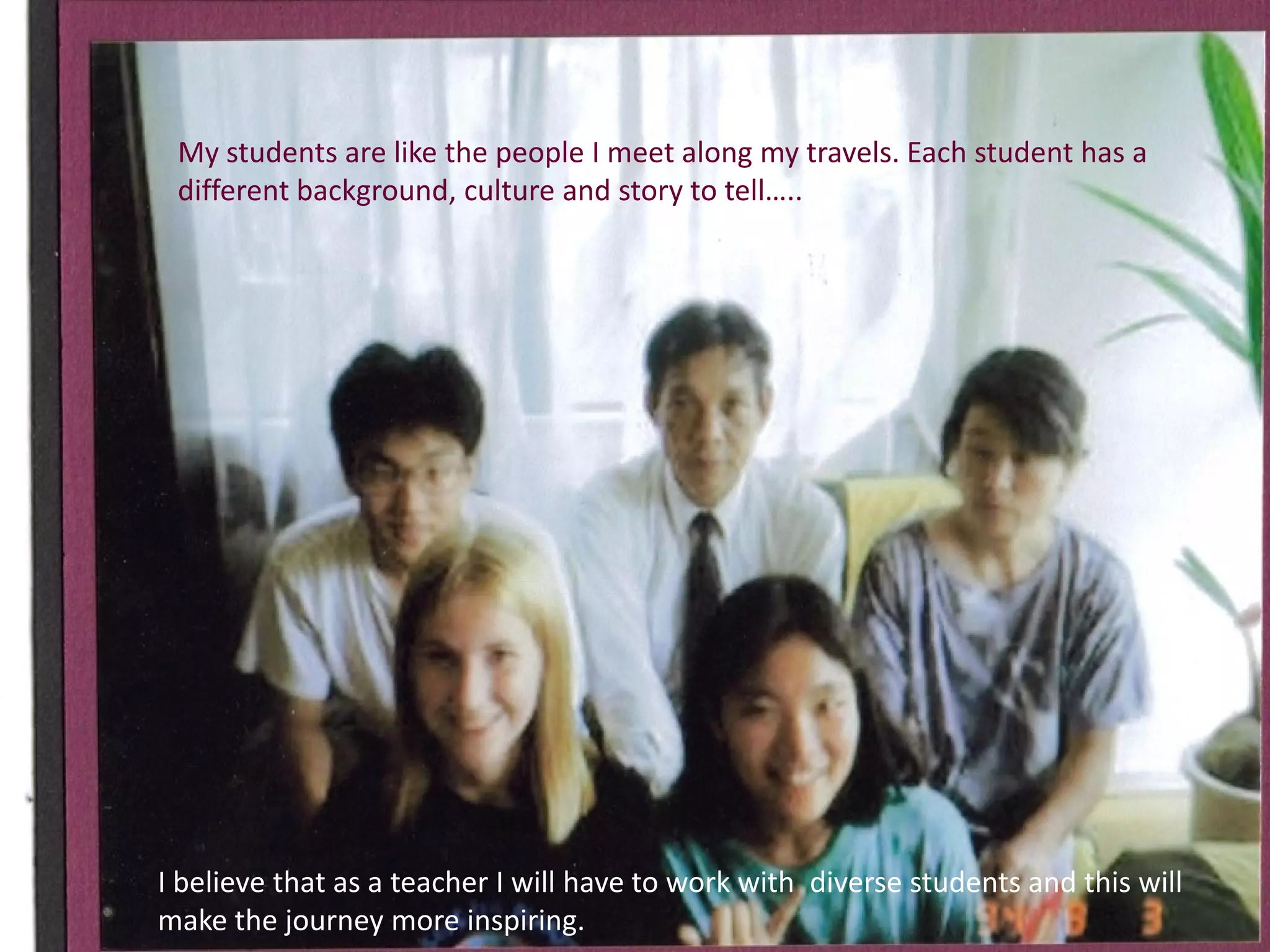 My students are like the people I meet along my travels. Each student has a
different background, culture and story to tell…..

I believe that as a teacher I will have to work with diverse students and this will
make the journey more inspiring.

 