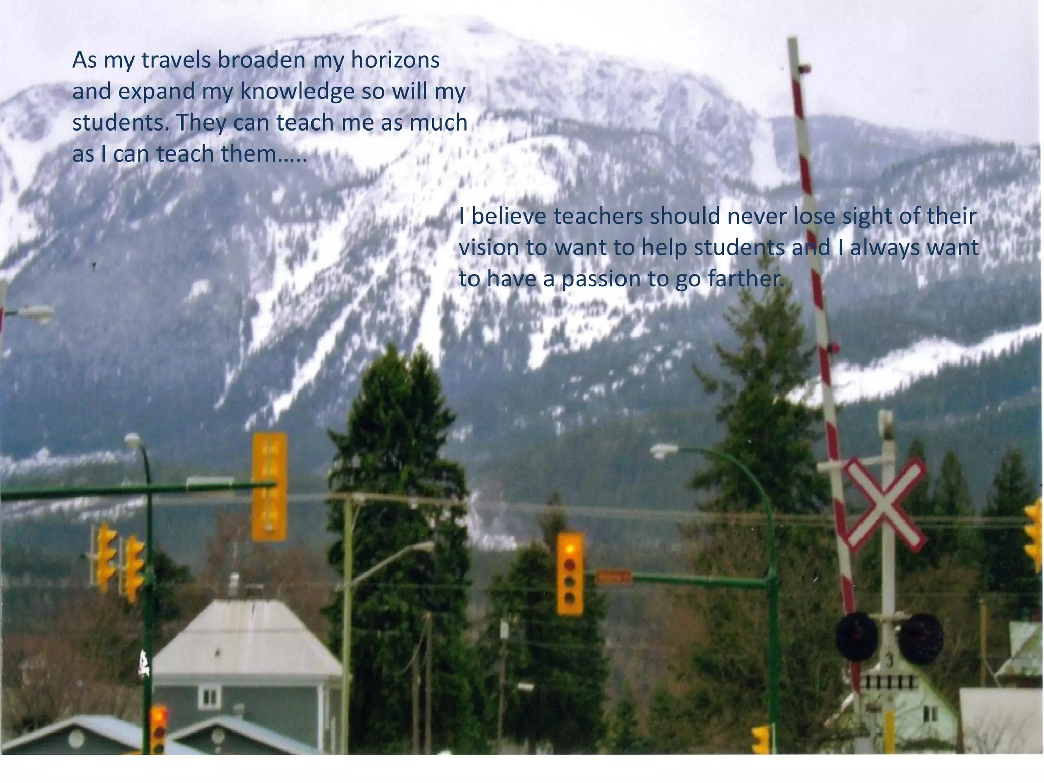 As my travels broaden my horizons
and expand my knowledge so will my
students. They can teach me as much
as I can teach them…..

I believe teachers should never lose sight of their
vision to want to help students and I always want
to have a passion to go farther.

 