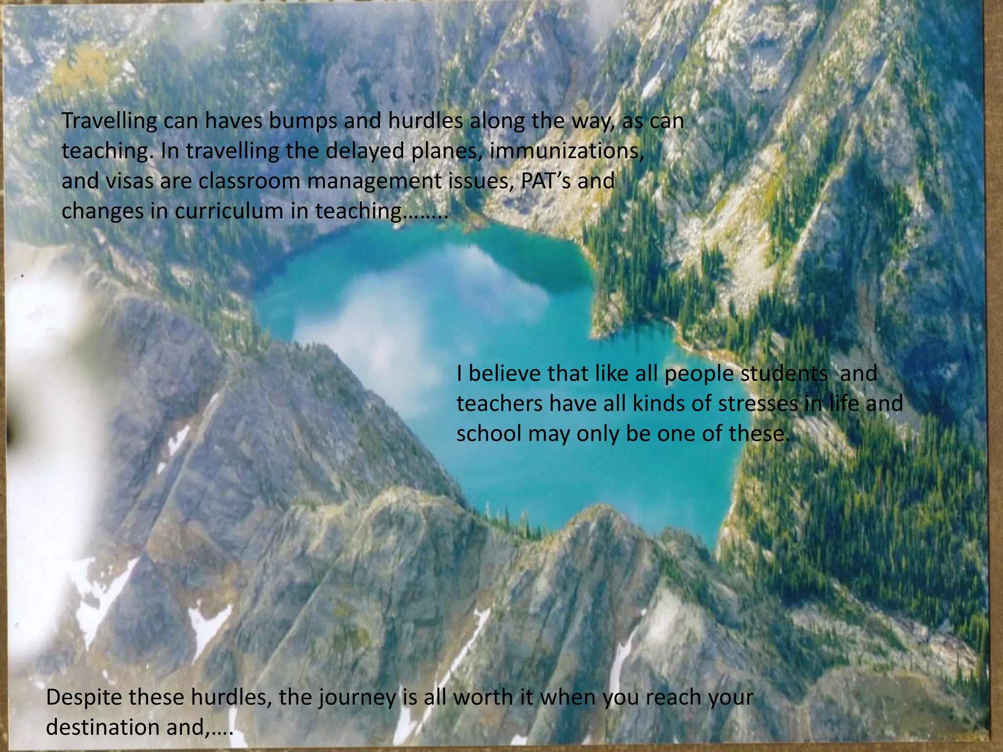 Travelling can haves bumps and hurdles along the way, as can
teaching. In travelling the delayed planes, immunizations,
and visas are classroom management issues, PAT’s and
changes in curriculum in teaching……..

I believe that like all people students and
teachers have all kinds of stresses in life and
school may only be one of these.

Despite these hurdles, the journey is all worth it when you reach your
destination and,….

 