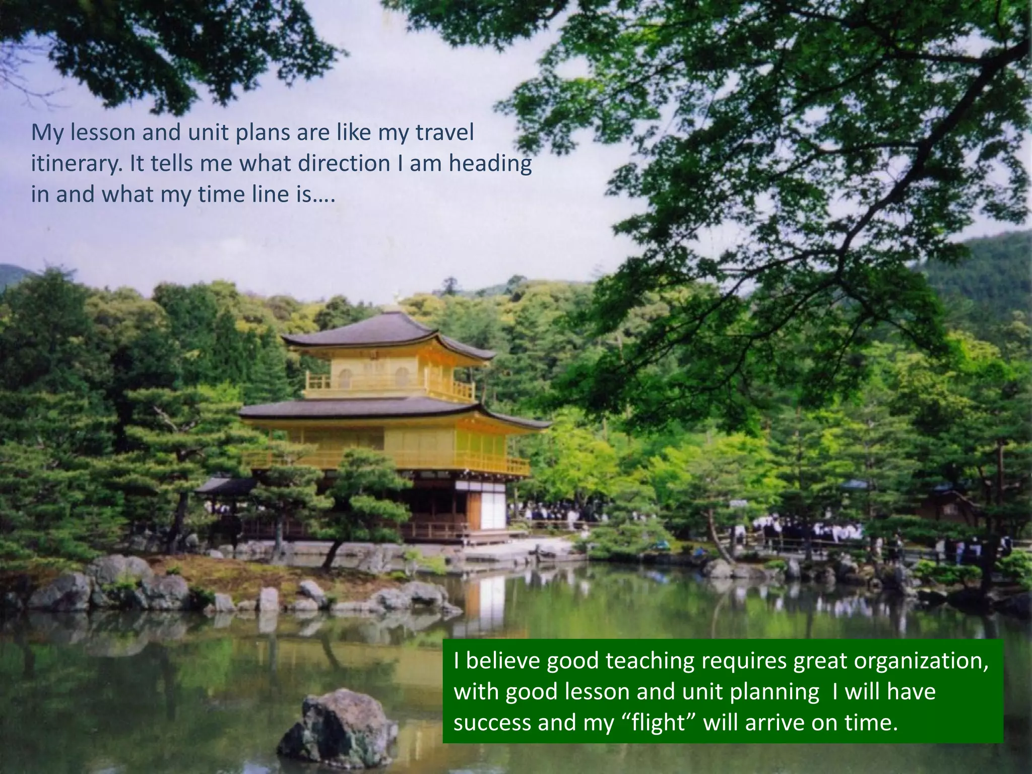 My lesson and unit plans are like my travel
itinerary. It tells me what direction I am heading
in and what my time line is….

I believe good teaching requires great organization,
with good lesson and unit planning I will have
success and my “flight” will arrive on time.

 