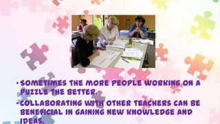 • Sometimes the more people working on a
puzzle the better.
• Collaborating with other teachers can be
beneficial in gaining new knowledge and
ideas.