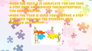 • When the puzzle is complete you can take
a step back and admire the masterpiece
you have created.
• When the year is over you can take a step
back and see how the students have
changed and grown.

All images from Google Images

 