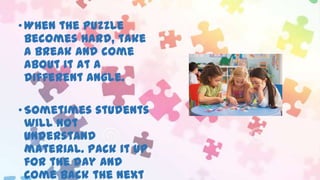 • When the puzzle
becomes hard, take
a break and come
about it at a
different angle.
• Sometimes students
will not
understand
material. Pack it up
for the day and
come back the next

 
