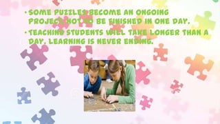 • Some puzzles become an ongoing
project, not to be finished in one day.
• Teaching students will take longer than a
day. Learning is never ending.

 