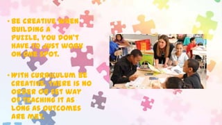 • Be creative when
building a
puzzle, you don’t
have to just work
on one spot.
• With curriculum be
creative. There is no
order or set way
of teaching it as
long as outcomes
are met.

 