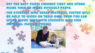 • Get the easy parts finished first and spend
more time on more difficult parts.
• The students who grasp material faster will
be able to work on their own. Then you can
spend more time with students who find
material more difficult.

 
