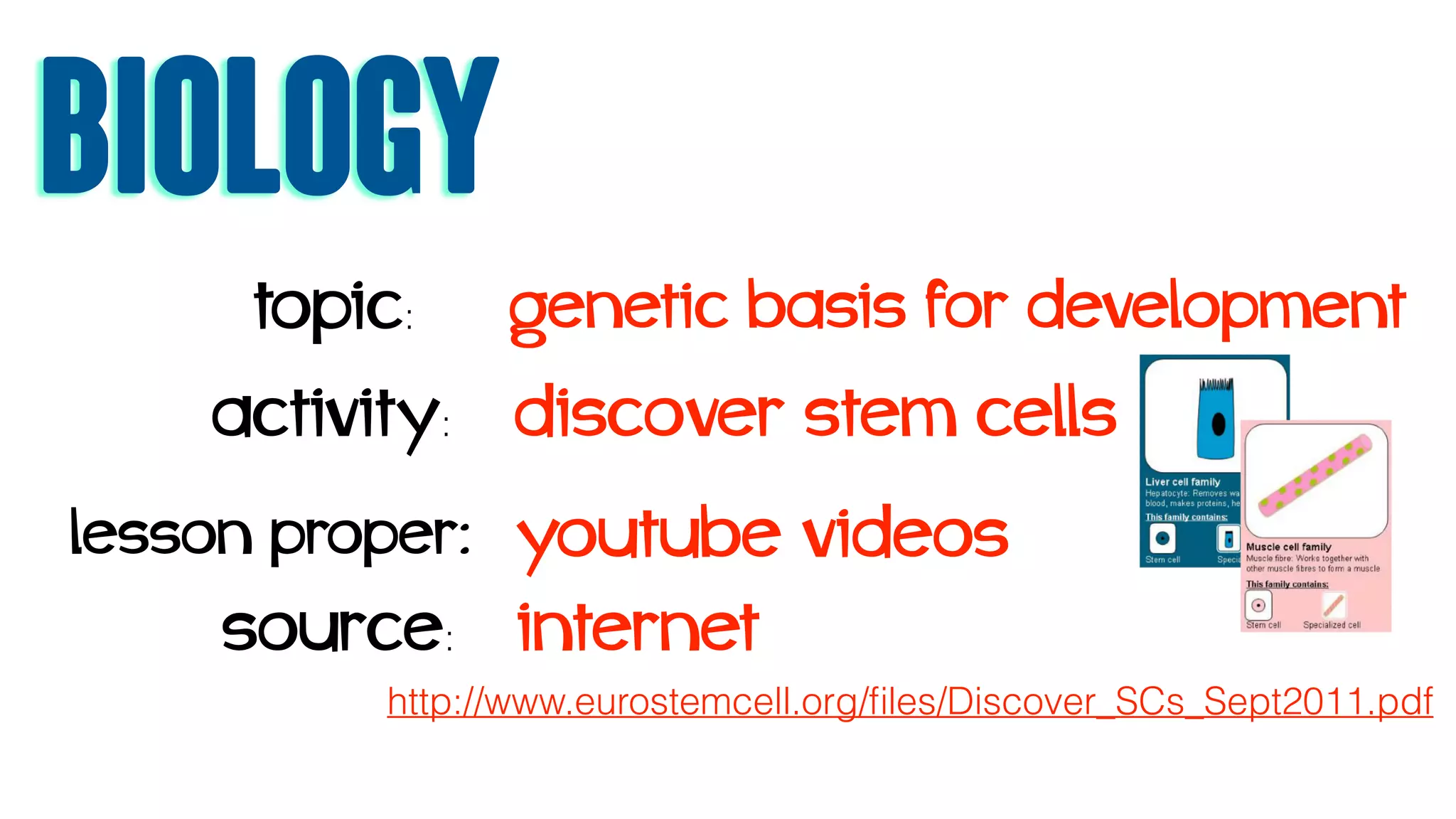 biology
topic: genetic basis for development
activity: discover stem cells
source: internet
lesson proper: youtube videos
http://www.eurostemcell.org/ﬁles/Discover_SCs_Sept2011.pdf
 
