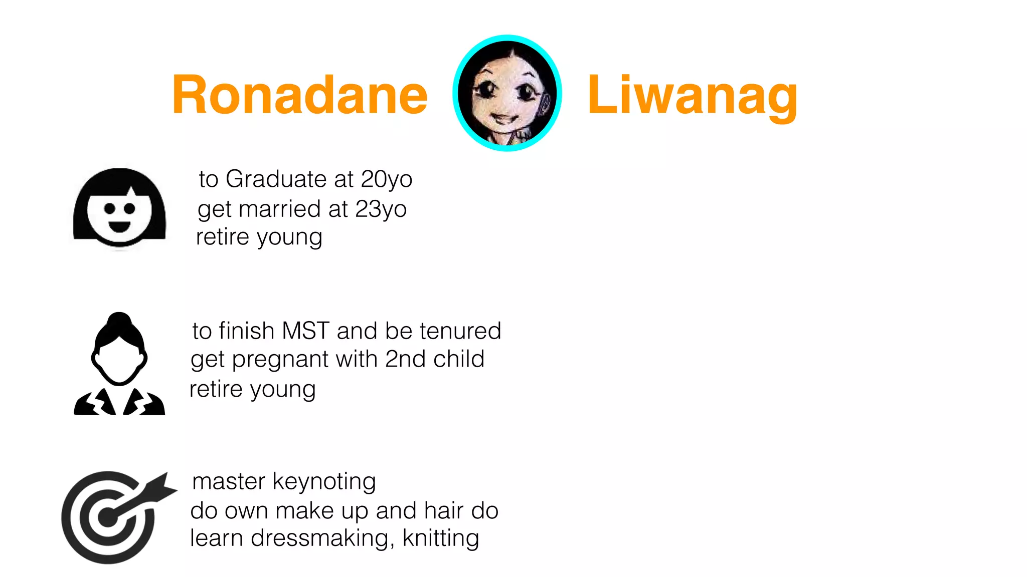 Ronadane Liwanag
to Graduate at 20yo
get married at 23yo
retire young
to ﬁnish MST and be tenured
get pregnant with 2nd child
retire young
master keynoting
learn dressmaking, knitting
do own make up and hair do
 
