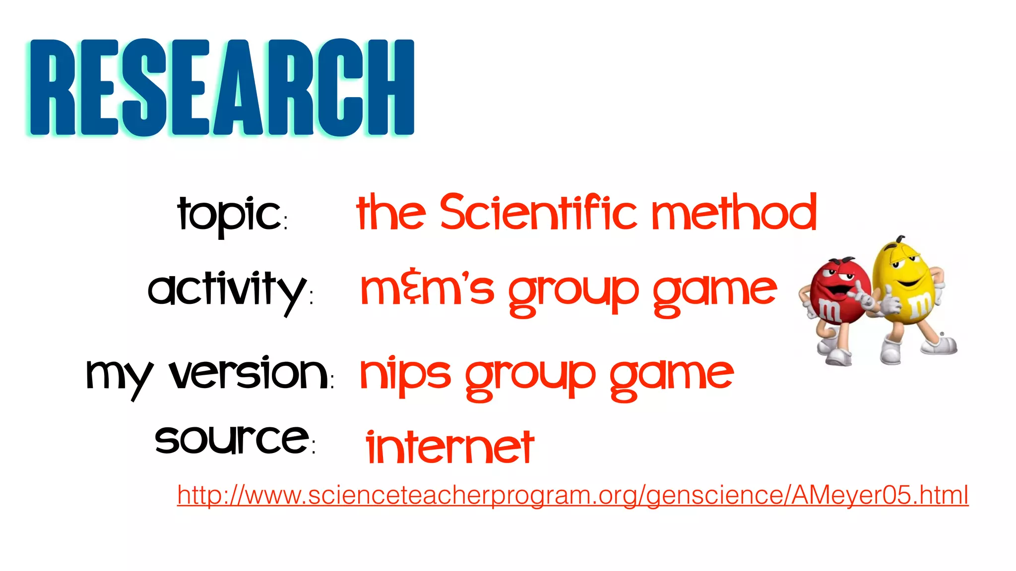 Research
topic: the Scientific method
activity: m&m’s group game
source:
http://www.scienceteacherprogram.org/genscience/AMeyer05.html
internet
my version: nips group game
 