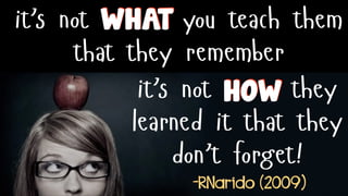it’s not you teach them
that they remember
it’s not they
learned it that they
don’t forget!
WHAT
HOW
-RNarido (2009)
 