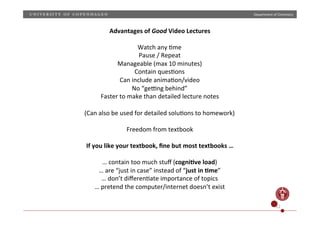 Department)of)Chemistry)

Advantages)of)Good)Video)Lectures)
)
Watch)any)Hme)
Pause)/)Repeat)
Manageable)(max)10)minutes))
Contain)quesHons)
Can)include)animaHon/video)
No)“gezng)behind”)
Faster)to)make)than)detailed)lecture)notes)
)
(Can)also)be)used)for)detailed)soluHons)to)homework))
)
Freedom)from)textbook)
)
If)you)like)your)textbook,)ﬁne)but)most)textbooks)…)
)
…)contain)too)much)stuﬀ)(cogni;ve)load))
…)are)“just)in)case”)instead)of)“just)in);me”)
…)don’t)diﬀerenHate)importance)of)topics)
…)pretend)the)computer/internet)doesn’t)exist)
)
12)

 