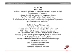 Department)of)Chemistry)

My)courses)
No)textbook)
Design:)Problems)=>)ques;ons)=>)curriculum)=>)slides)=>)video)=>)quizz)
(not)curriculum)=>)problems))
)(ResearchP))Relevant)problems)=)relevant)curriculum)
What/how)is)it)used?)>)where)does)it)come)from?)
DePprioriHze)anything)that)doesn’t)contribute)to)the)soluHon)of)the)problem)
(yes,)that)means)you)“derivaHon”))
)
2)x)45)min)“lecture”)twice)a)week)
1st)day:)5P10)min)lecture)=>)quesHon))
4P6)video)lectures)(5P10)min)each)incl.)quesHon))twice)a)week)
Video)slides)available)before'(P)answers)to)quesHons))
Quiz:)1)quesHon)per)video.))Deadline)midnight)before)“lecture”)
Quiz:)last)quesHon:)anything)confusing)that)you)would)like)explained)
“lecture”)start)with)last)quesHon,)if)any.)
“lecture”:)~6)review)quesHons)+)~6)quesHons)on)new)day’s)topic)
1P2)shortPanswer)quesHons)
Focus)on)concepts'and)es-ma-ng'
Slides)available)a1er'
Homework)answers)on)PeerWise)
17)

 