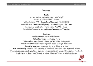 Department)of)Chemistry)

Summary)
)
Tools)
in)class)voHng:)socra;ve.com)(free/)<)50))
PrePclass)quizzes:)KU)=)Absalon)
Video)lecture:)PPT)+)Screenﬂow/Camtasia)(~1000)DKK))
Pen)cast:)iPad)+)Explain)Everything)(30)DKK))+)Stylus)(300)DKK))
Immediate)feedback)on)homework:)PeerWise)(free))
SimulaHon/experiments:)Molecular)Workbench/Youtube)
)
Concepts))
(or)how)to)talk)like)a)“didacHcian”))
Ac;ve)learning:)learning)by)doing)
Flipped)classroom:)home)=)lecturing)&)inPclass)=)quesHons)
Peer)Instruc;on:)beZer)learning)from)peers)through)discussion)
Cogni;ve)load:)you)can)learn)3P4)new)things)at)a)Hme)
Spaced)learning:)it)doesn’t)sHck)unHl)you’ve)seen)it)3P4)Hmes)over)a)period)of)Hme)
Forma;ve)assessment:)you)learn)by)answering)quesHons)if)you)get)immediate)feedback)
Just)in)case)vs);me:)“You’ll)need)to)know)this)later”)is)not)a)good)moHvator)
)
18)

 