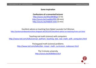 Department)of)Chemistry)

Some)inspira;on)
)
Confessions)of)a)converted)lecturer)
hZp://youtu.be/WwslBPj8GgI)(1)hr))
hZp://youtu.be/rvw68sLlfF8)(20)min))
hZp://youtu.be/hbBz9JPxVxE)(5)min))
)
)
Excellent)advice)on)teaching)from)Nobel)Laureate)Carl)Wieman)

hZp://proteinsandwavefuncHons.blogspot.dk/2013/07/excellentPadvicePonPteachingPfromPcarl.html)

)
Teaching)real)math)(science))with)computers)
hZp://www.ted.com/talks/conrad_wolfram_teaching_kids_real_math_with_computers.html)
)
Posing)good)math)(science))problems)
hZp://www.ted.com/talks/dan_meyer_math_curriculum_makeover.html)
)
The)5)minute)university)
hZp://youtu.be/kO8x8eoU3L4)
)
)
20)

 