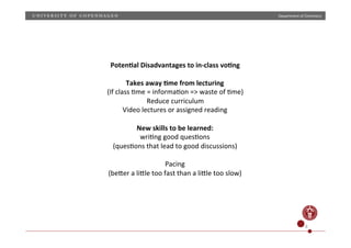 Department)of)Chemistry)

Poten;al)Disadvantages)to)in>class)vo;ng)
)
Takes)away);me)from)lecturing)
(If)class)Hme)=)informaHon)=>)waste)of)Hme))
Reduce)curriculum)
Video)lectures)or)assigned)reading)
)
New)skills)to)be)learned:))
wriHng)good)quesHons)
(quesHons)that)lead)to)good)discussions))
)
Pacing)
(beZer)a)liZle)too)fast)than)a)liZle)too)slow)))
)

8)

 