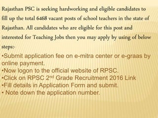 Rajasthan PSC is seeking hardworking and eligible candidates to
fill up the total 6468 vacant posts of school teachers in the state of
Rajasthan. All candidates who are eligible for this post and
interested for Teaching Jobs then you may apply by using of below
steps:-
•Submit application fee on e-mitra center or e-graas by
online payment.
•Now logon to the official website of RPSC.
•Click on RPSC 2nd Grade Recruitment 2016 Link
•Fill details in Application Form and submit.
• Note down the application number.
 