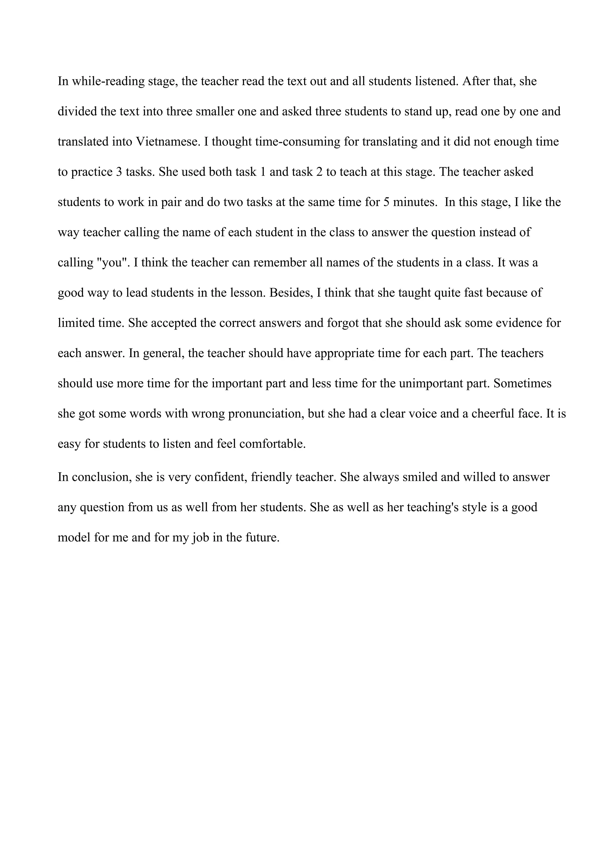 In while-reading stage, the teacher read the text out and all students listened. After that, she
divided the text into three smaller one and asked three students to stand up, read one by one and
translated into Vietnamese. I thought time-consuming for translating and it did not enough time
to practice 3 tasks. She used both task 1 and task 2 to teach at this stage. The teacher asked
students to work in pair and do two tasks at the same time for 5 minutes. In this stage, I like the
way teacher calling the name of each student in the class to answer the question instead of
calling "you". I think the teacher can remember all names of the students in a class. It was a
good way to lead students in the lesson. Besides, I think that she taught quite fast because of
limited time. She accepted the correct answers and forgot that she should ask some evidence for
each answer. In general, the teacher should have appropriate time for each part. The teachers
should use more time for the important part and less time for the unimportant part. Sometimes
she got some words with wrong pronunciation, but she had a clear voice and a cheerful face. It is
easy for students to listen and feel comfortable.
In conclusion, she is very confident, friendly teacher. She always smiled and willed to answer
any question from us as well from her students. She as well as her teaching's style is a good
model for me and for my job in the future.
 