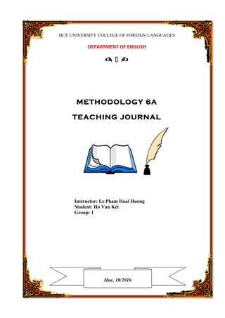 HUE UNIVERSITY COLLEGE OF FOREIGN LANGUAGES
DEPARTMENT OF ENGLISH
  
METHODOLOGY 6A
TEACHING JOURNAL
Instructor: Le Pham Hoai Huong
Student: Ho Van Ket
Group: 1
Hue, 10/2016
 