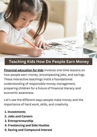 Teaching Kids How Do People Earn Money
Financial education for kids involves one-time lessons on
how people earn money, encompassing jobs, and savings.
These interactive teachings instill a foundational
understanding of responsible money management,
preparing children for a future of financial literacy and
economic awareness.
1. Investments
2. Jobs and Careers
3. Entrepreneurship
4. Freelancing and Side Hustles
5. Saving and Compound Interest
Let’s see the different ways people make money and the
importance of hard work, skills, and creativity.
 