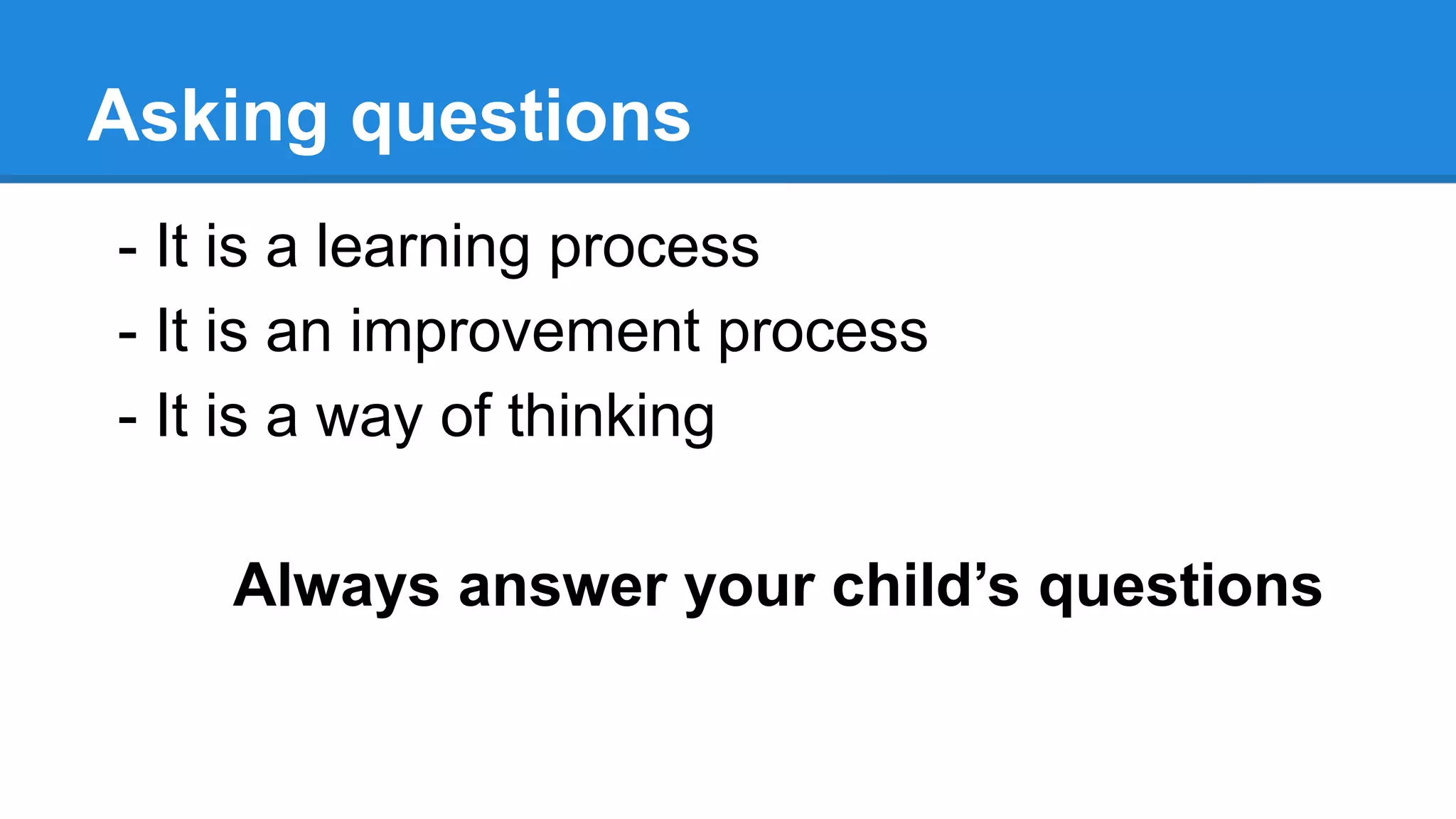 Asking questions
- It is a learning process
- It is an improvement process
- It is a way of thinking
Always answer your child’s questions
