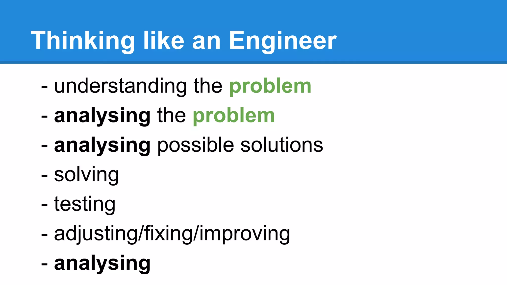 Thinking like an Engineer
- understanding the problem
- analysing the problem
- analysing possible solutions
- solving
- testing
- adjusting/fixing/improving
- analysing