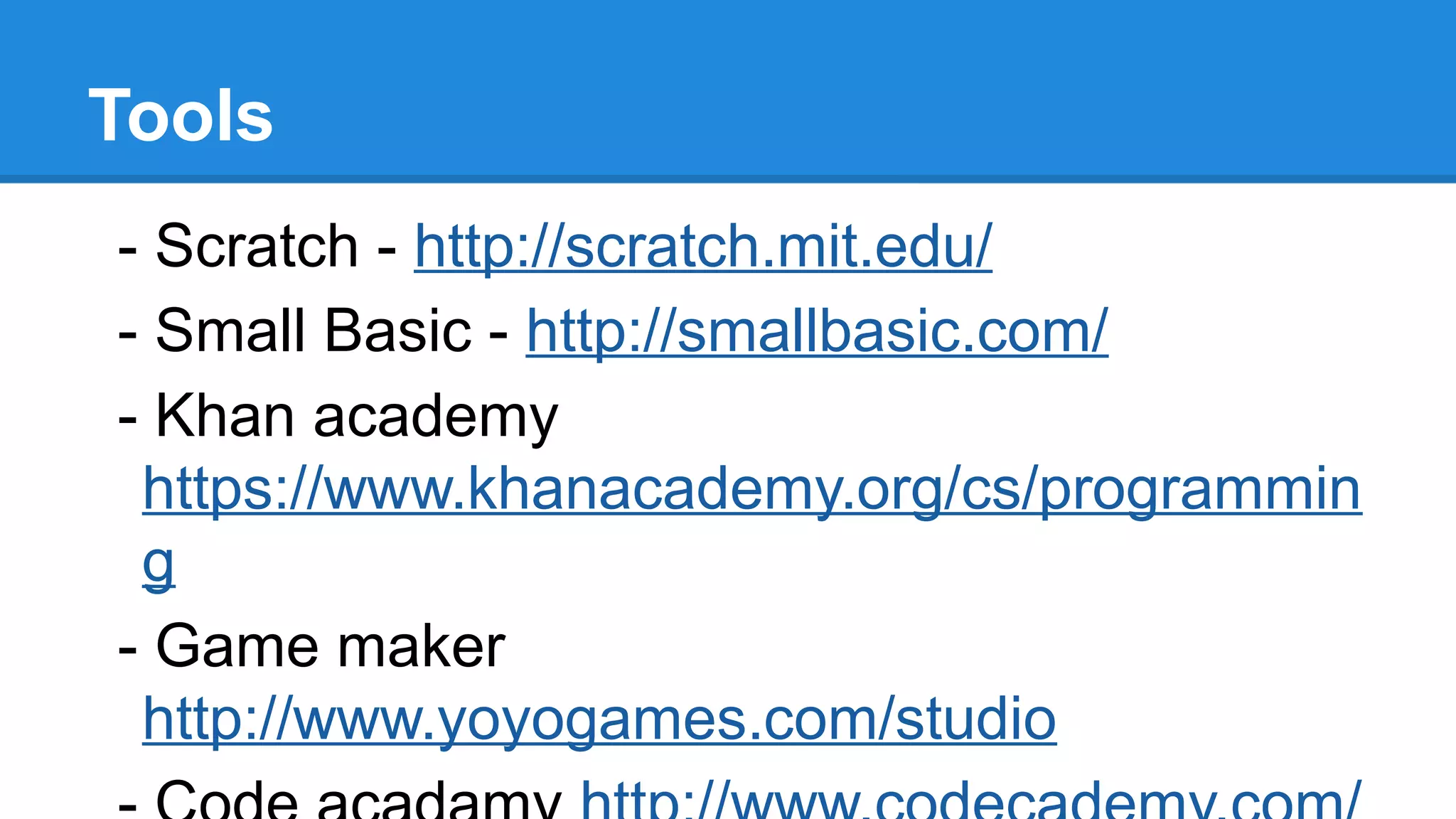 Tools
- Scratch - http://scratch.mit.edu/
- Small Basic - http://smallbasic.com/
- Khan academy
https://www.khanacademy.org/cs/programmin
g
- Game maker
http://www.yoyogames.com/studio