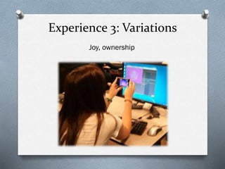 Experience 3: Variations
Joy, ownership
 