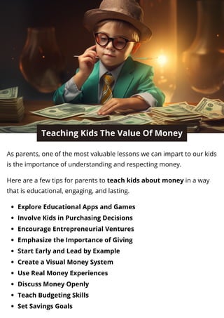 Teaching Kids The Value Of Money
As parents, one of the most valuable lessons we can impart to our kids
is the importance of understanding and respecting money.
Here are a few tips for parents to teach kids about money in a way
that is educational, engaging, and lasting.
Explore Educational Apps and Games
Involve Kids in Purchasing Decisions
Encourage Entrepreneurial Ventures
Emphasize the Importance of Giving
Start Early and Lead by Example
Create a Visual Money System
Use Real Money Experiences
Discuss Money Openly
Teach Budgeting Skills
Set Savings Goals
 