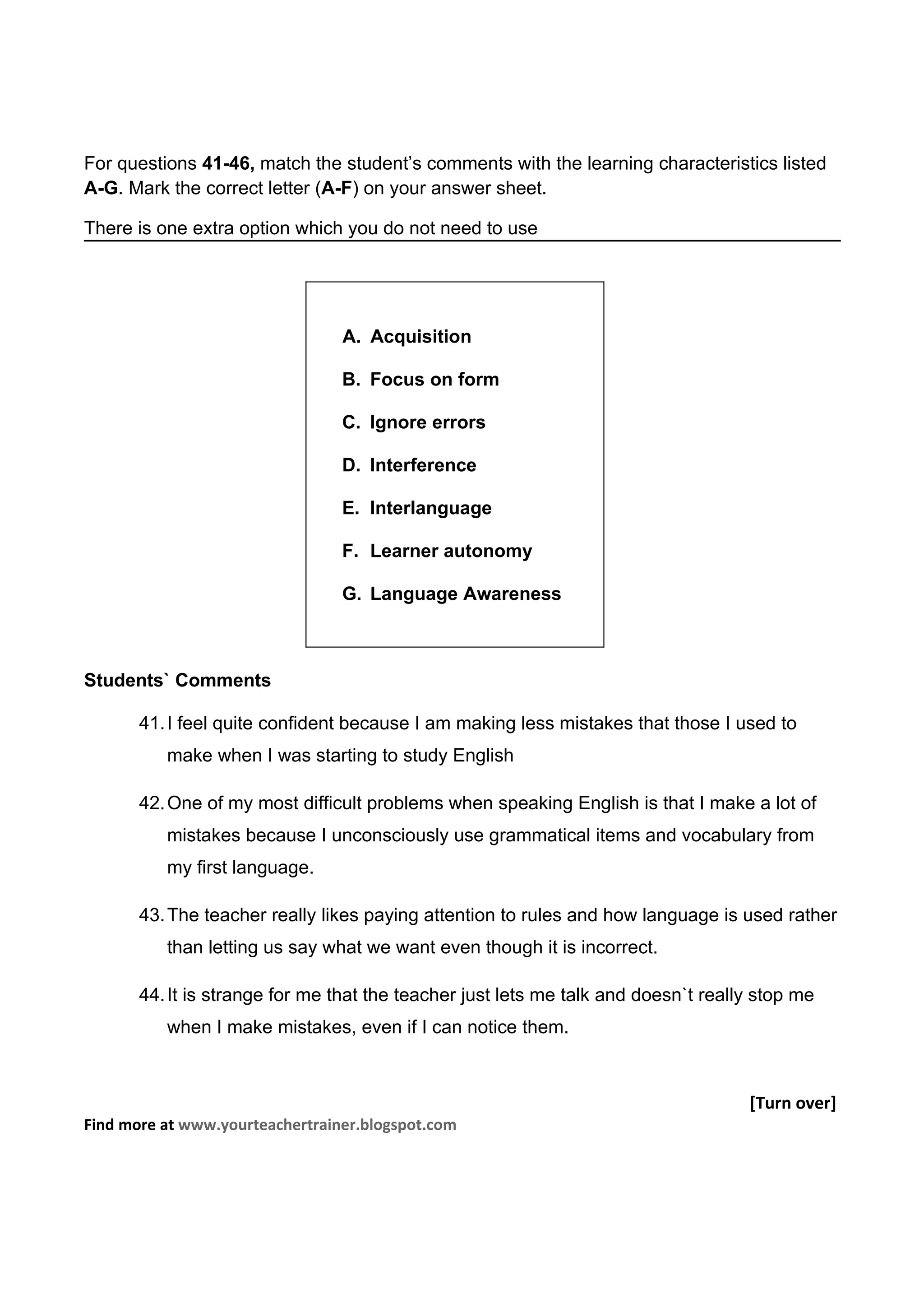 For questions 41-46, match the student’s comments with the learning characteristics listed
A-G. Mark the correct letter (A-F) on your answer sheet.

There is one extra option which you do not need to use




                                 A. Acquisition

                                 B. Focus on form

                                 C. Ignore errors

                                 D. Interference

                                 E. Interlanguage

                                 F. Learner autonomy

                                 G. Language Awareness



Students` Comments

       41. I feel quite confident because I am making less mistakes that those I used to
          make when I was starting to study English

       42. One of my most difficult problems when speaking English is that I make a lot of
          mistakes because I unconsciously use grammatical items and vocabulary from
          my first language.

       43. The teacher really likes paying attention to rules and how language is used rather
          than letting us say what we want even though it is incorrect.

       44. It is strange for me that the teacher just lets me talk and doesn`t really stop me
          when I make mistakes, even if I can notice them.



                                                                                    [Turn over]
Find more at www.yourteachertrainer.blogspot.com
 