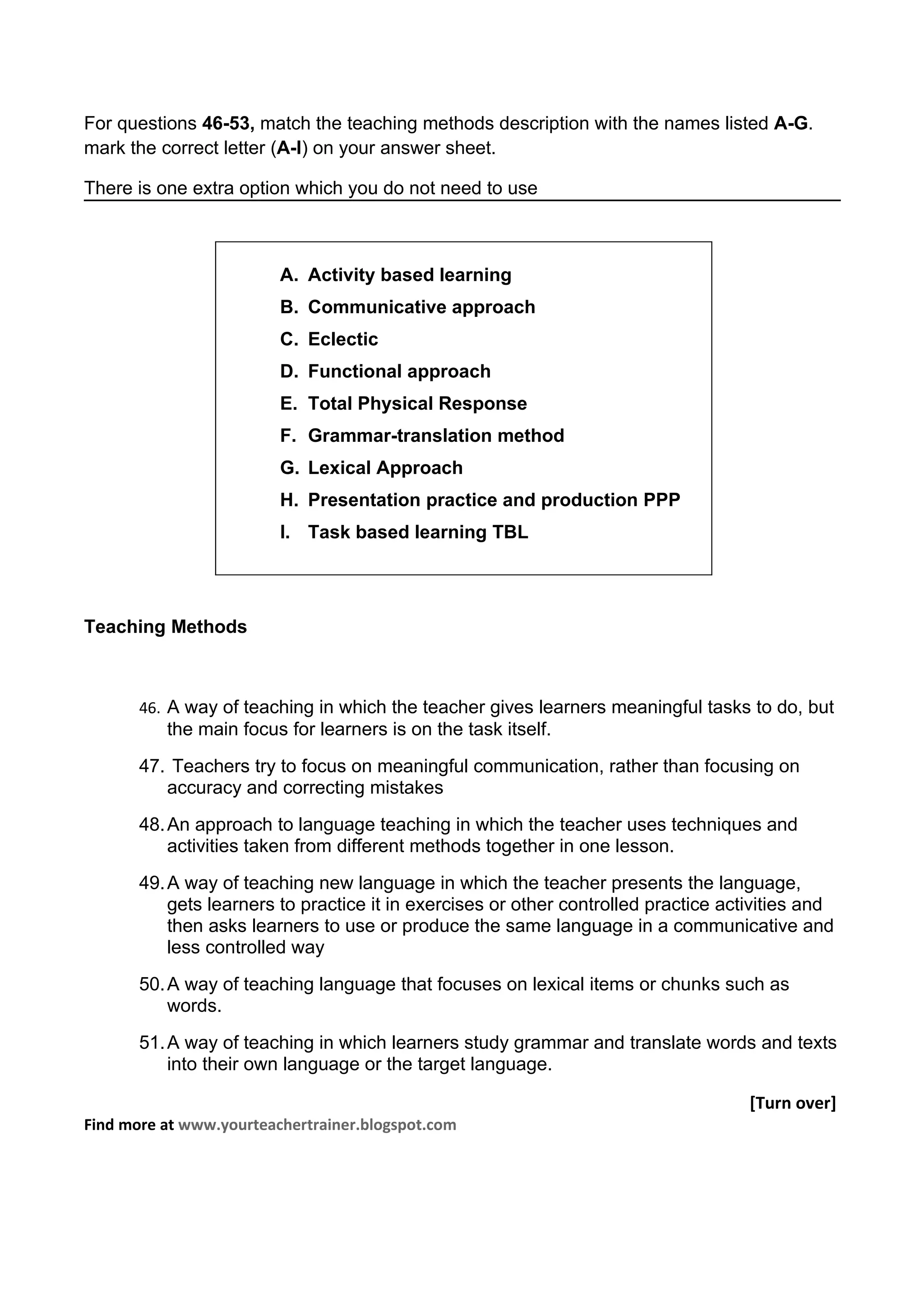 For questions 46-53, match the teaching methods description with the names listed A-G.
mark the correct letter (A-I) on your answer sheet.

There is one extra option which you do not need to use



                         A. Activity based learning
                         B. Communicative approach
                         C. Eclectic
                         D. Functional approach
                         E. Total Physical Response
                         F. Grammar-translation method
                         G. Lexical Approach
                         H. Presentation practice and production PPP
                         I. Task based learning TBL




Teaching Methods



       46. A way of teaching in which the teacher gives learners meaningful tasks to do, but
          the main focus for learners is on the task itself.
       47. Teachers try to focus on meaningful communication, rather than focusing on
          accuracy and correcting mistakes
       48. An approach to language teaching in which the teacher uses techniques and
           activities taken from different methods together in one lesson.
       49. A way of teaching new language in which the teacher presents the language,
           gets learners to practice it in exercises or other controlled practice activities and
           then asks learners to use or produce the same language in a communicative and
           less controlled way
       50. A way of teaching language that focuses on lexical items or chunks such as
           words.
       51. A way of teaching in which learners study grammar and translate words and texts
           into their own language or the target language.

                                                                                     [Turn over]
Find more at www.yourteachertrainer.blogspot.com
 
