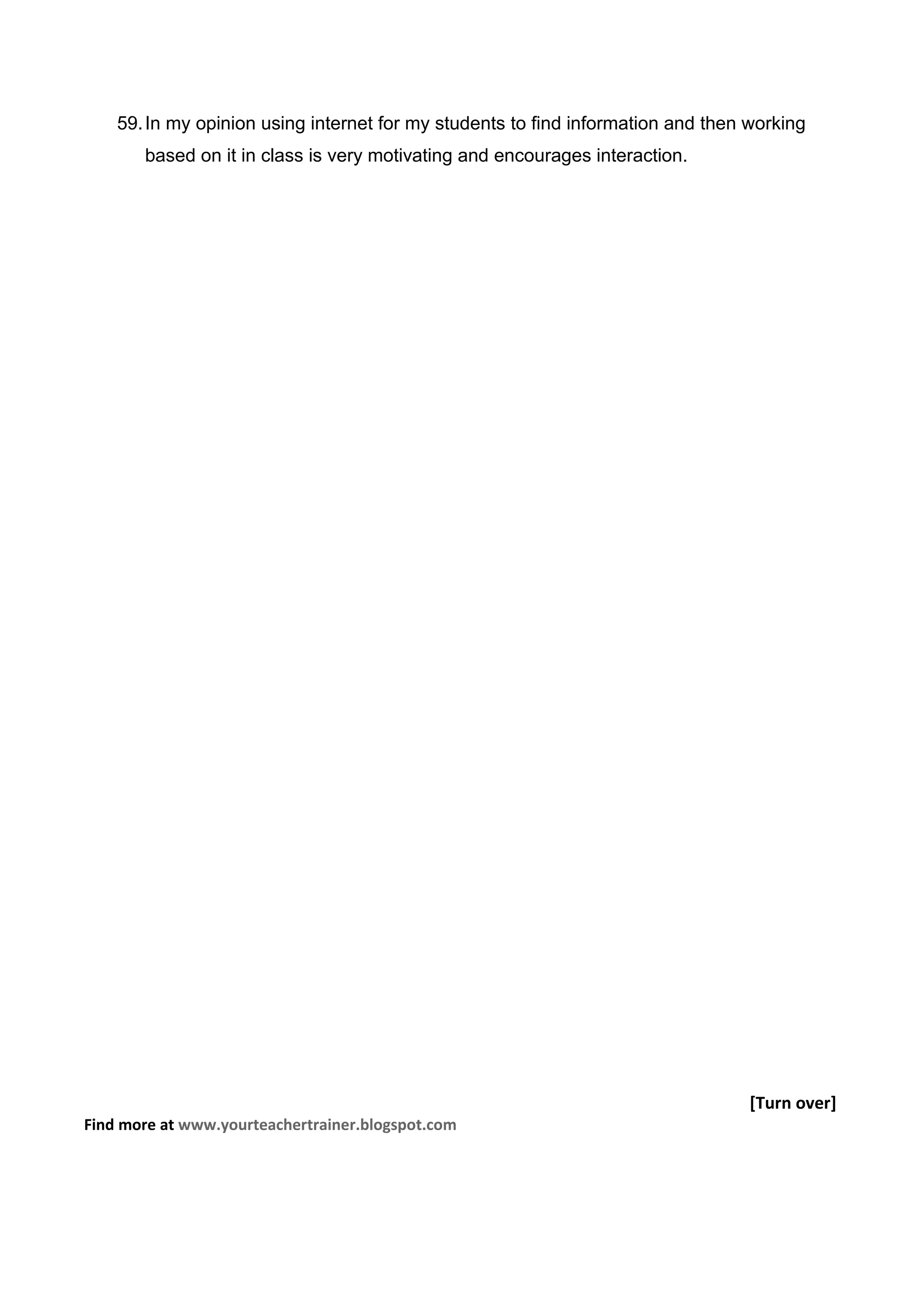 59. In my opinion using internet for my students to find information and then working
       based on it in class is very motivating and encourages interaction.




                                                                                  [Turn over]
Find more at www.yourteachertrainer.blogspot.com
 