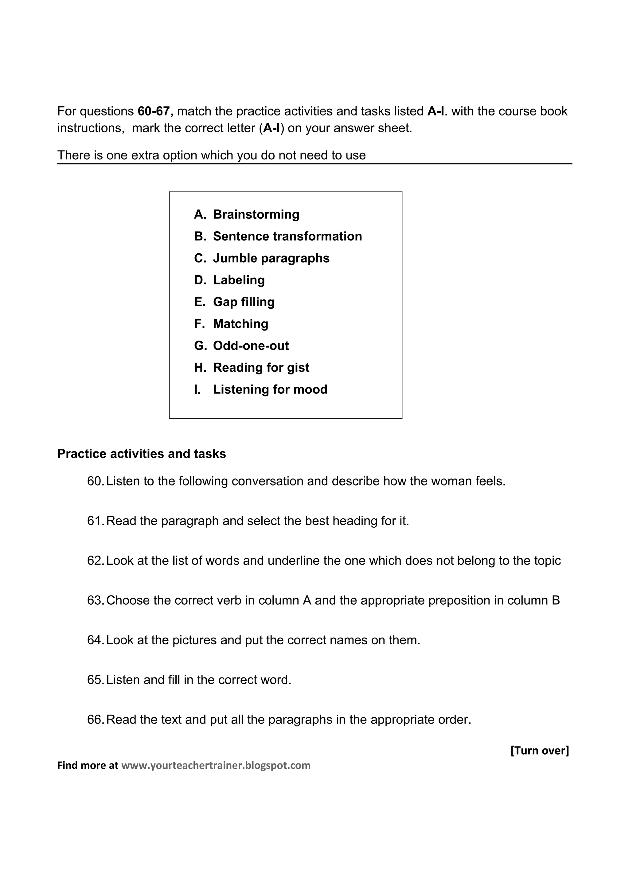 For questions 60-67, match the practice activities and tasks listed A-I. with the course book
instructions, mark the correct letter (A-I) on your answer sheet.

There is one extra option which you do not need to use



                         A. Brainstorming
                         B. Sentence transformation
                         C. Jumble paragraphs
                         D. Labeling
                         E. Gap filling
                         F. Matching
                         G. Odd-one-out
                         H. Reading for gist
                         I. Listening for mood




Practice activities and tasks

     60. Listen to the following conversation and describe how the woman feels.


     61. Read the paragraph and select the best heading for it.


     62. Look at the list of words and underline the one which does not belong to the topic


     63. Choose the correct verb in column A and the appropriate preposition in column B


     64. Look at the pictures and put the correct names on them.


     65. Listen and fill in the correct word.


     66. Read the text and put all the paragraphs in the appropriate order.

                                                                                  [Turn over]
Find more at www.yourteachertrainer.blogspot.com
 