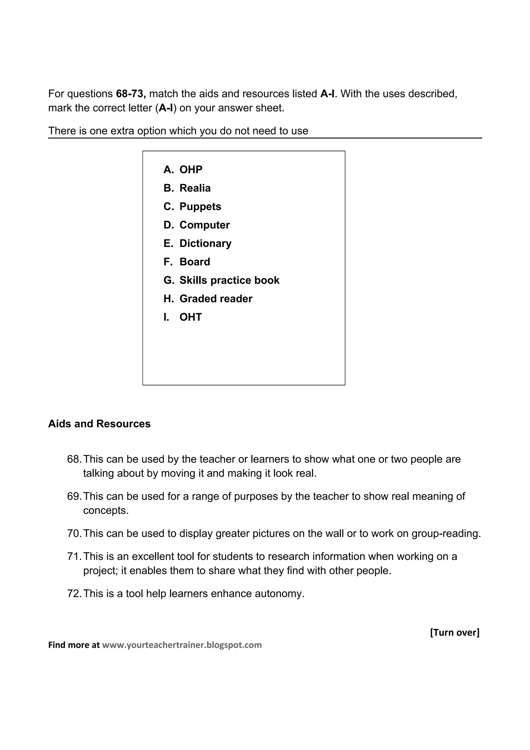 For questions 68-73, match the aids and resources listed A-I. With the uses described,
mark the correct letter (A-I) on your answer sheet.

There is one extra option which you do not need to use


                         A. OHP
                         B. Realia
                         C. Puppets
                         D. Computer
                         E. Dictionary
                         F. Board
                         G. Skills practice book
                         H. Graded reader
                         I. OHT




Aids and Resources


    68. This can be used by the teacher or learners to show what one or two people are
        talking about by moving it and making it look real.

    69. This can be used for a range of purposes by the teacher to show real meaning of
        concepts.

    70. This can be used to display greater pictures on the wall or to work on group-reading.

    71. This is an excellent tool for students to research information when working on a
        project; it enables them to share what they find with other people.

    72. This is a tool help learners enhance autonomy.


                                                                                  [Turn over]
Find more at www.yourteachertrainer.blogspot.com
 
