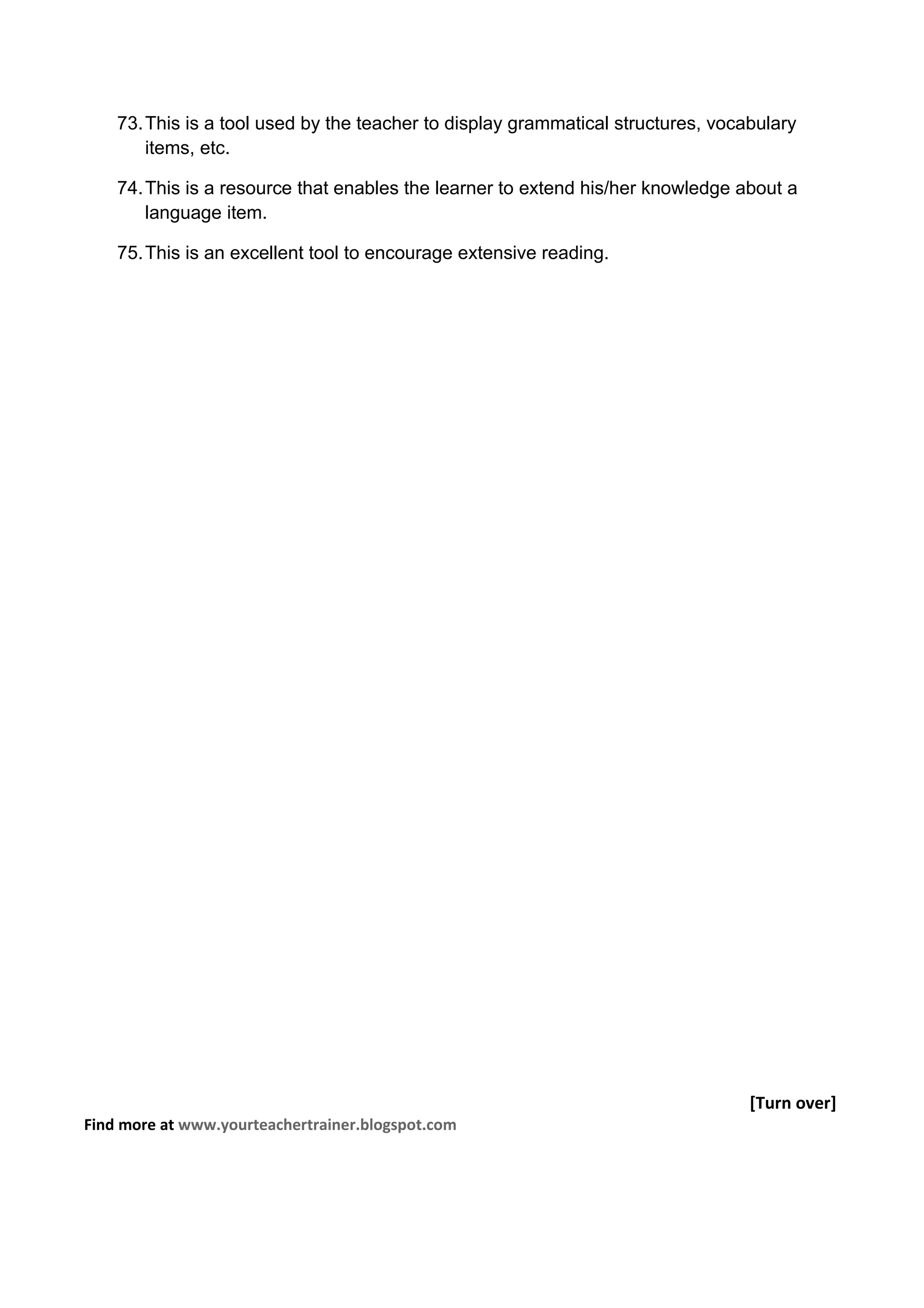 73. This is a tool used by the teacher to display grammatical structures, vocabulary
        items, etc.

    74. This is a resource that enables the learner to extend his/her knowledge about a
        language item.

    75. This is an excellent tool to encourage extensive reading.




                                                                                  [Turn over]
Find more at www.yourteachertrainer.blogspot.com
 