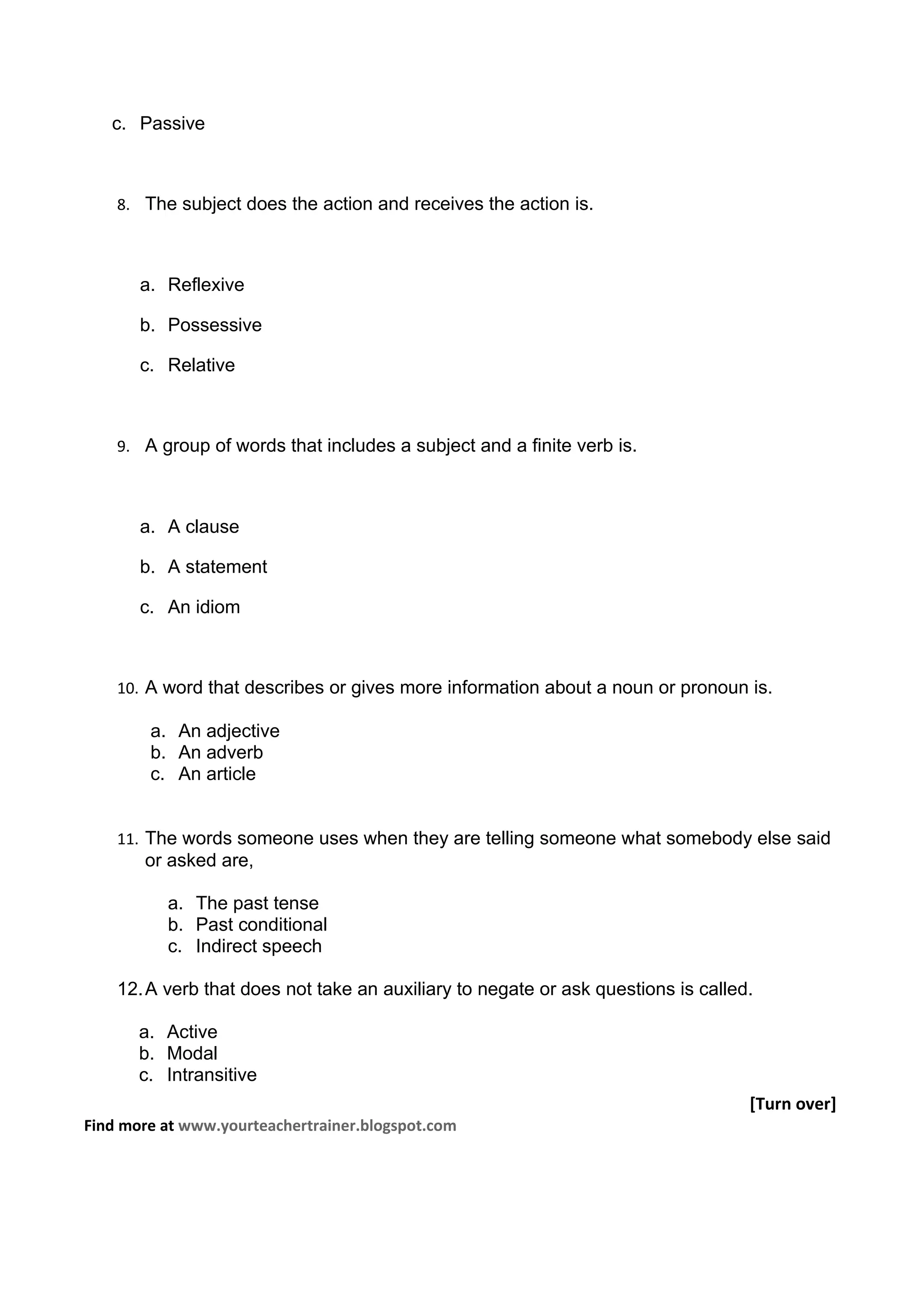 c. Passive



    8. The subject does the action and receives the action is.



       a. Reflexive

       b. Possessive

       c. Relative



    9. A group of words that includes a subject and a finite verb is.



       a. A clause

       b. A statement

       c. An idiom



    10. A word that describes or gives more information about a noun or pronoun is.

        a. An adjective
        b. An adverb
        c. An article


    11. The words someone uses when they are telling someone what somebody else said
       or asked are,

          a. The past tense
          b. Past conditional
          c. Indirect speech

    12. A verb that does not take an auxiliary to negate or ask questions is called.

       a. Active
       b. Modal
       c. Intransitive
                                                                                   [Turn over]
Find more at www.yourteachertrainer.blogspot.com
 