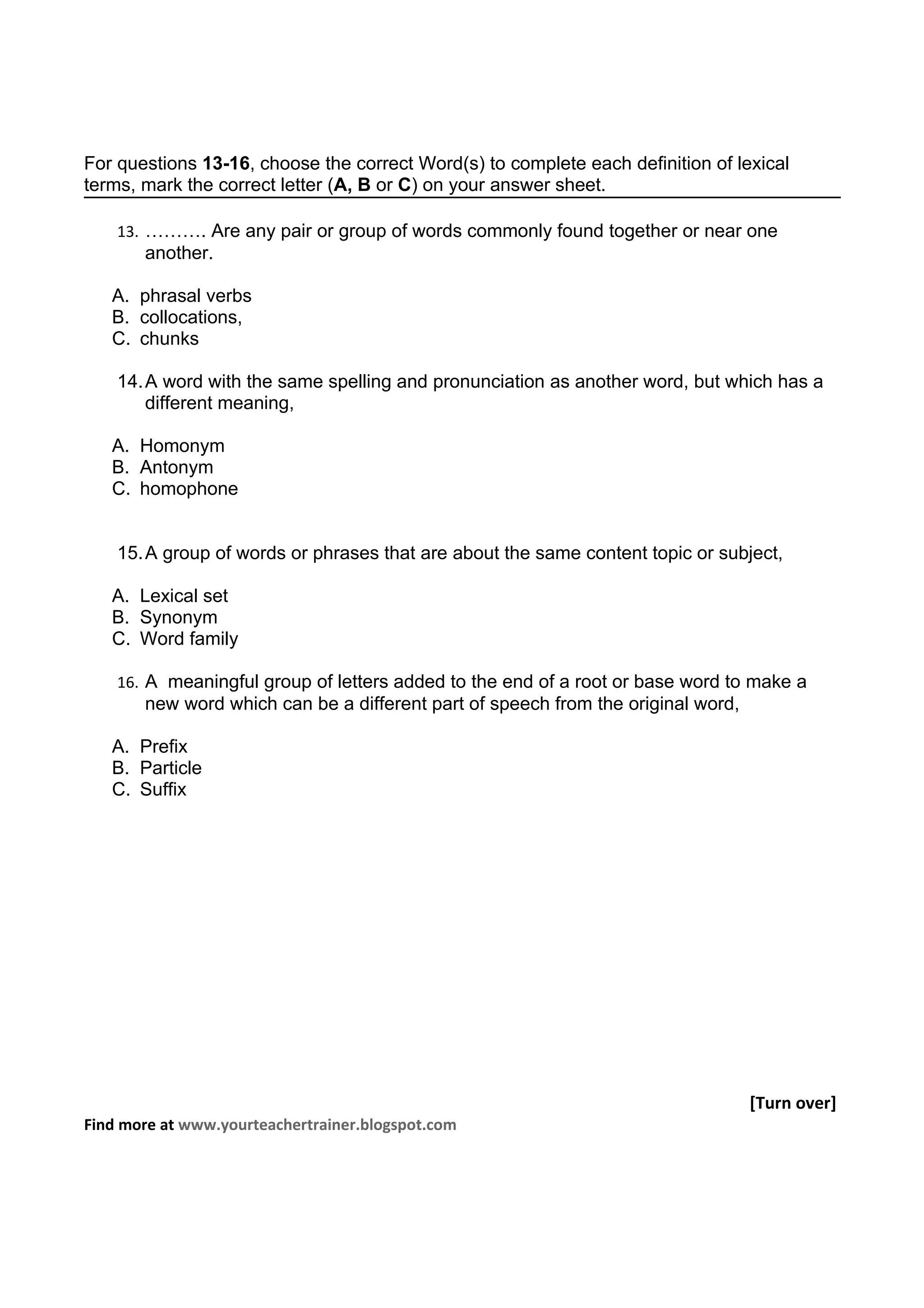 For questions 13-16, choose the correct Word(s) to complete each definition of lexical
terms, mark the correct letter (A, B or C) on your answer sheet.

    13. ………. Are any pair or group of words commonly found together or near one
       another.

   A. phrasal verbs
   B. collocations,
   C. chunks

    14. A word with the same spelling and pronunciation as another word, but which has a
        different meaning,

   A. Homonym
   B. Antonym
   C. homophone


    15. A group of words or phrases that are about the same content topic or subject,

   A. Lexical set
   B. Synonym
   C. Word family

    16. A meaningful group of letters added to the end of a root or base word to make a
       new word which can be a different part of speech from the original word,

   A. Prefix
   B. Particle
   C. Suffix




                                                                                  [Turn over]
Find more at www.yourteachertrainer.blogspot.com
 