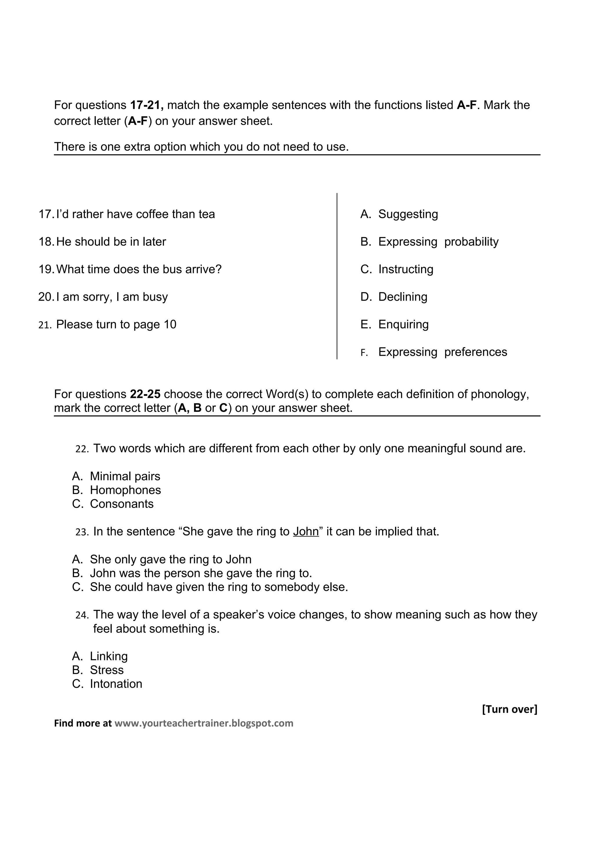 For questions 17-21, match the example sentences with the functions listed A-F. Mark the
   correct letter (A-F) on your answer sheet.

   There is one extra option which you do not need to use.




17. I’d rather have coffee than tea                           A. Suggesting

18. He should be in later                                     B. Expressing probability

19. What time does the bus arrive?                            C. Instructing

20. I am sorry, I am busy                                     D. Declining

21. Please turn to page 10                                    E. Enquiring

                                                              F. Expressing preferences


   For questions 22-25 choose the correct Word(s) to complete each definition of phonology,
   mark the correct letter (A, B or C) on your answer sheet.


       22. Two words which are different from each other by only one meaningful sound are.

      A. Minimal pairs
      B. Homophones
      C. Consonants

       23. In the sentence “She gave the ring to John” it can be implied that.

      A. She only gave the ring to John
      B. John was the person she gave the ring to.
      C. She could have given the ring to somebody else.

       24. The way the level of a speaker’s voice changes, to show meaning such as how they
          feel about something is.

      A. Linking
      B. Stress
      C. Intonation

                                                                                   [Turn over]
   Find more at www.yourteachertrainer.blogspot.com
 