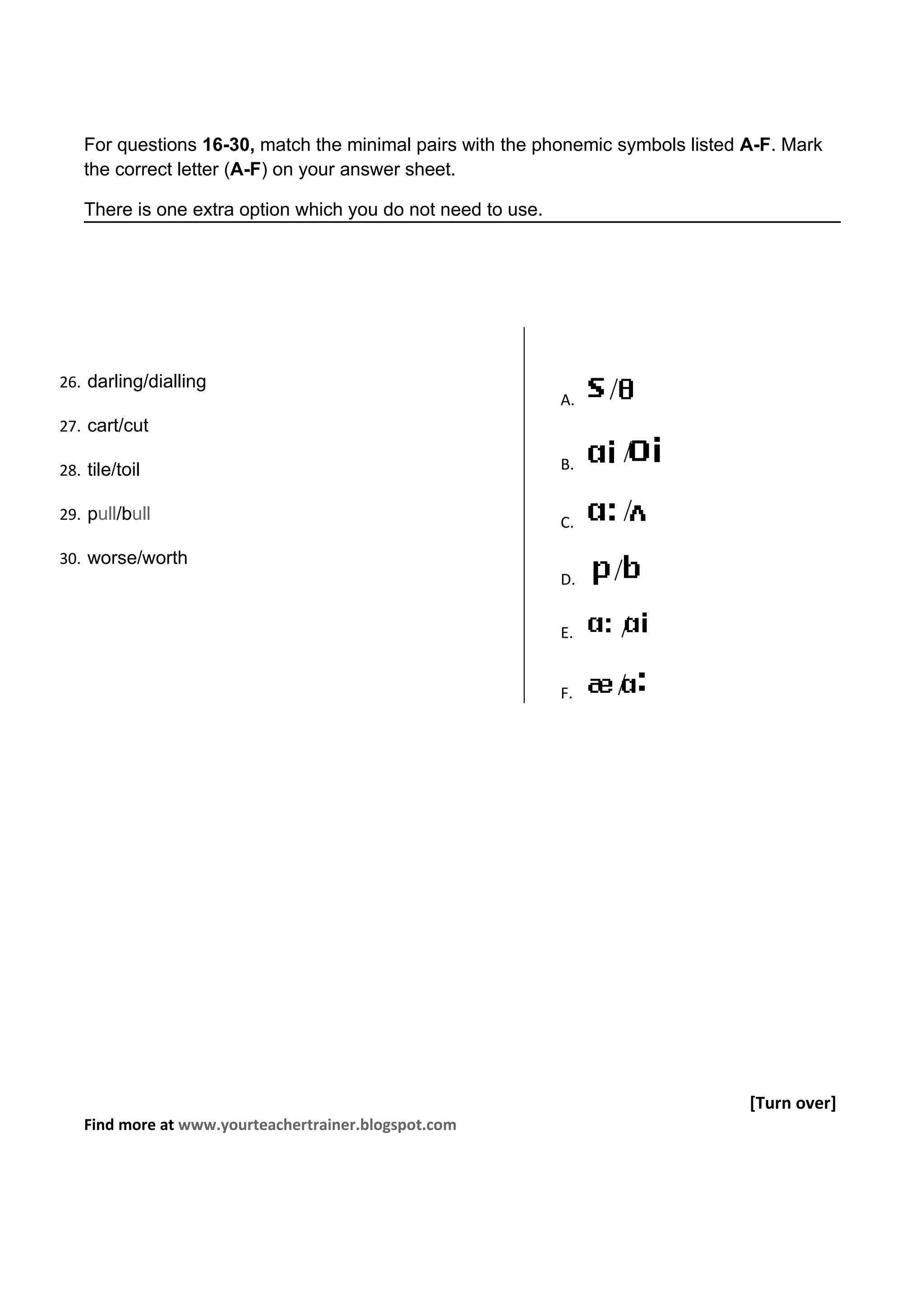 For questions 16-30, match the minimal pairs with the phonemic symbols listed A-F. Mark
   the correct letter (A-F) on your answer sheet.

   There is one extra option which you do not need to use.




26. darling/dialling
                                                             A.
27. cart/cut

28. tile/toil                                                B.

29. pull/bull                                                C.

30. worse/worth
                                                             D.


                                                             E.


                                                             F.




                                                                                 [Turn over]
   Find more at www.yourteachertrainer.blogspot.com
 