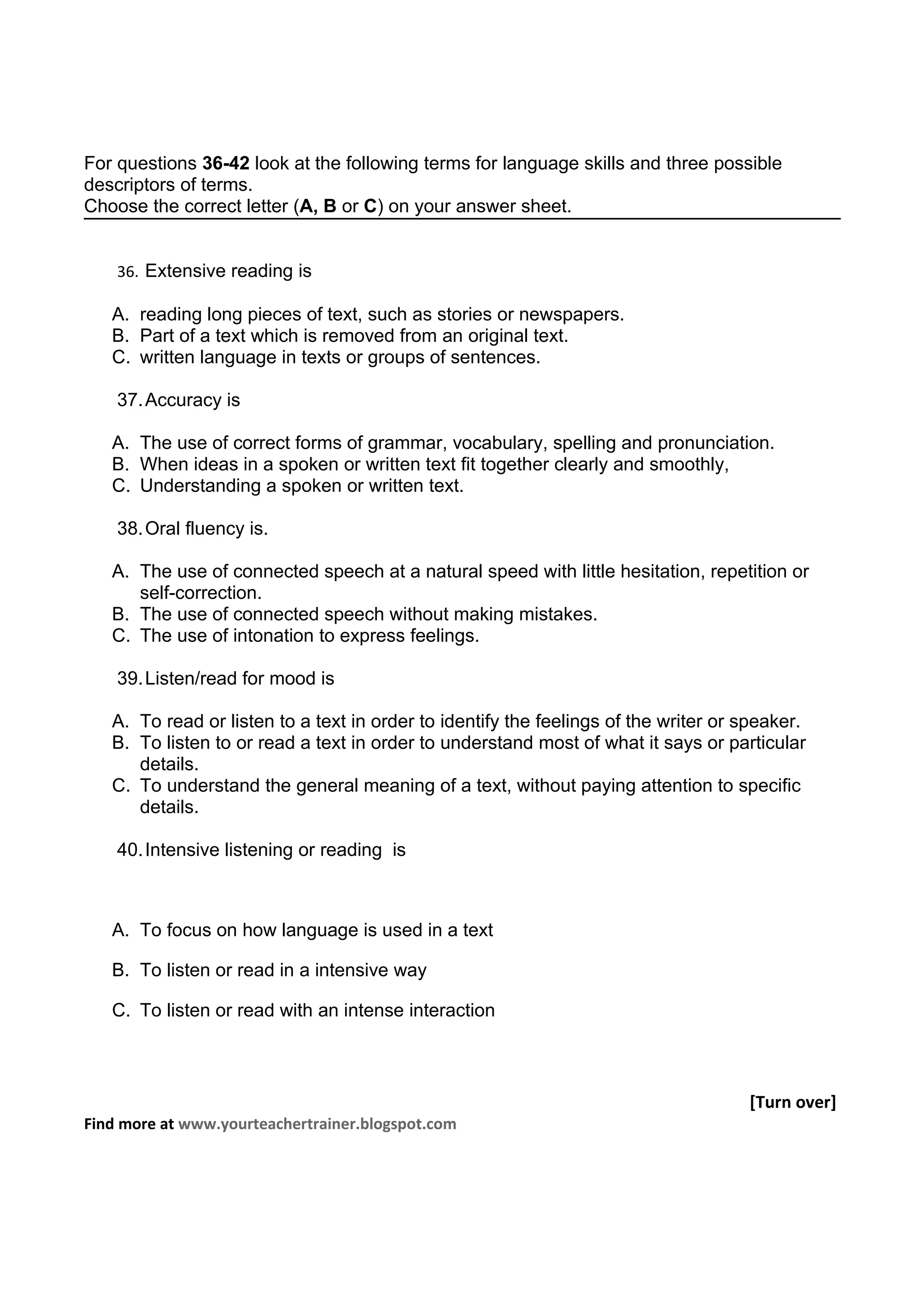 For questions 36-42 look at the following terms for language skills and three possible
descriptors of terms.
Choose the correct letter (A, B or C) on your answer sheet.


    36. Extensive reading is

   A. reading long pieces of text, such as stories or newspapers.
   B. Part of a text which is removed from an original text.
   C. written language in texts or groups of sentences.

    37. Accuracy is

   A. The use of correct forms of grammar, vocabulary, spelling and pronunciation.
   B. When ideas in a spoken or written text fit together clearly and smoothly,
   C. Understanding a spoken or written text.

    38. Oral fluency is.

   A. The use of connected speech at a natural speed with little hesitation, repetition or
      self-correction.
   B. The use of connected speech without making mistakes.
   C. The use of intonation to express feelings.

    39. Listen/read for mood is

   A. To read or listen to a text in order to identify the feelings of the writer or speaker.
   B. To listen to or read a text in order to understand most of what it says or particular
      details.
   C. To understand the general meaning of a text, without paying attention to specific
      details.

    40. Intensive listening or reading is



   A. To focus on how language is used in a text

   B. To listen or read in a intensive way

   C. To listen or read with an intense interaction



                                                                                     [Turn over]
Find more at www.yourteachertrainer.blogspot.com
 