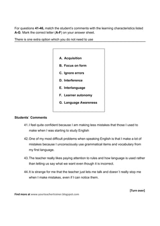 For questions 41-46, match the student’s comments with the learning characteristics listed
A-G. Mark the correct letter (A-F) on your answer sheet.

There is one extra option which you do not need to use




                                 A. Acquisition

                                 B. Focus on form

                                 C. Ignore errors

                                 D. Interference

                                 E. Interlanguage

                                 F. Learner autonomy

                                 G. Language Awareness



Students` Comments

       41. I feel quite confident because I am making less mistakes that those I used to
          make when I was starting to study English

       42. One of my most difficult problems when speaking English is that I make a lot of
          mistakes because I unconsciously use grammatical items and vocabulary from
          my first language.

       43. The teacher really likes paying attention to rules and how language is used rather
          than letting us say what we want even though it is incorrect.

       44. It is strange for me that the teacher just lets me talk and doesn`t really stop me
          when I make mistakes, even if I can notice them.



                                                                                    [Turn over]
Find more at www.yourteachertrainer.blogspot.com
 