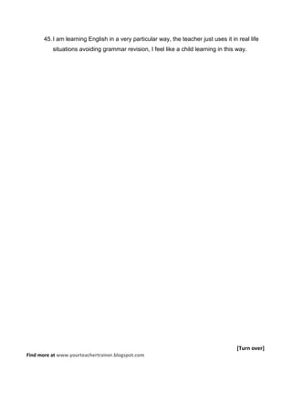 45. I am learning English in a very particular way, the teacher just uses it in real life
          situations avoiding grammar revision, I feel like a child learning in this way.




                                                                                      [Turn over]
Find more at www.yourteachertrainer.blogspot.com
 