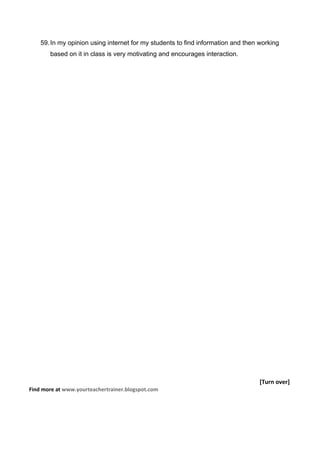 59. In my opinion using internet for my students to find information and then working
       based on it in class is very motivating and encourages interaction.




                                                                                  [Turn over]
Find more at www.yourteachertrainer.blogspot.com
 